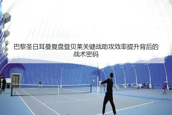 巴黎圣日耳曼复盘登贝莱关键战助攻效率提升背后的战术密码