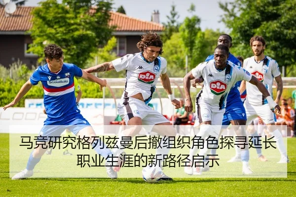 马竞研究格列兹曼后撤组织角色探寻延长职业生涯的新路径启示