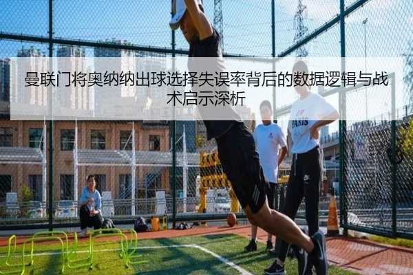 曼联门将奥纳纳出球选择失误率背后的数据逻辑与战术启示深析